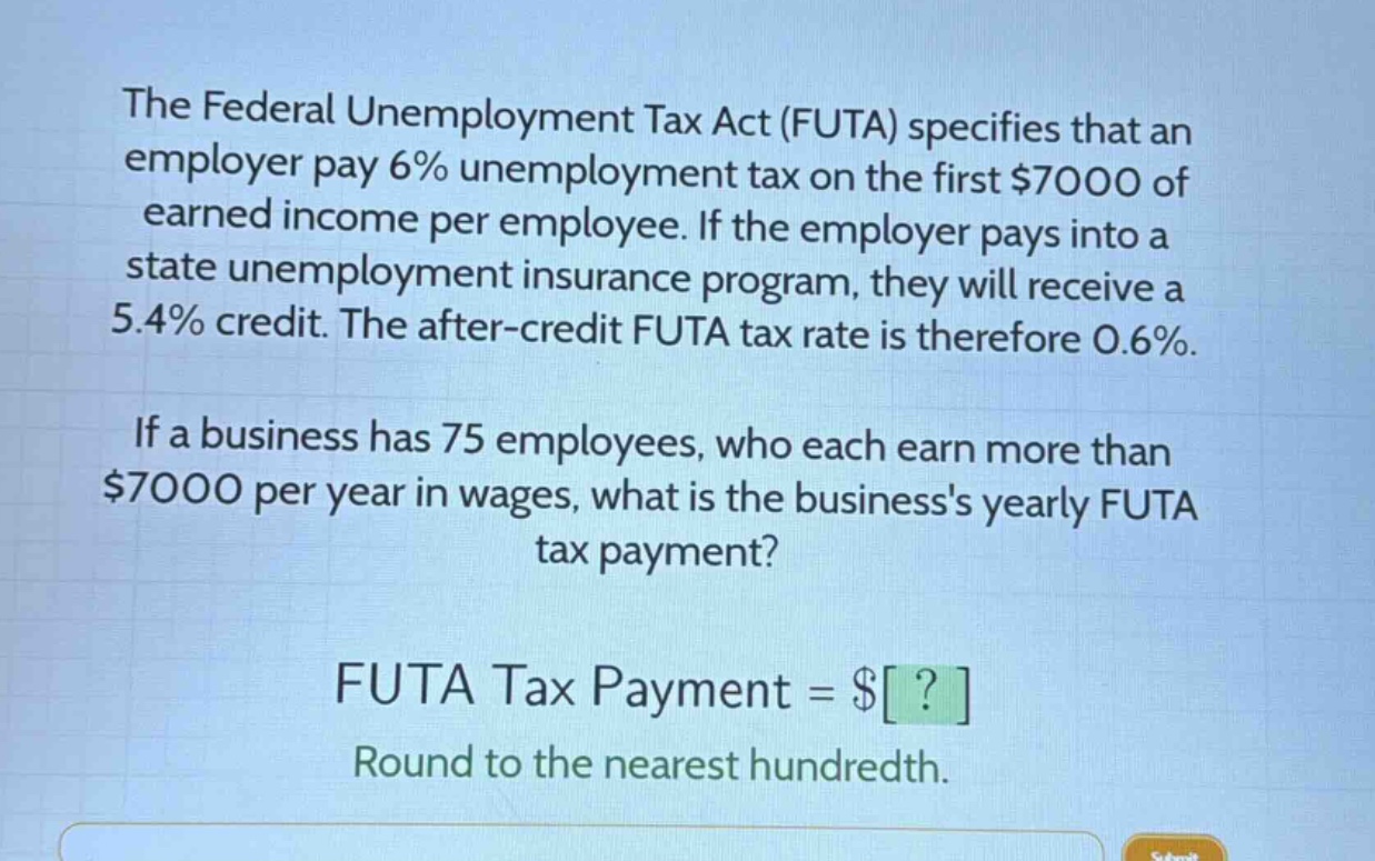 the federal unemployment tax act (futa) specifies that an employer pay 6% unemployment tax on the first $7000 of earned income per employee. if the employer pays into a state unemployment insurance program, they will receive a 5.4% credit. the after - credit futa tax rate is therefore 0.6%. if a business has 75 employees, who each earn more than $7000 per year in wages, what is the businesss yearly futa tax payment? futa tax payment = $? round to the nearest hundredth.