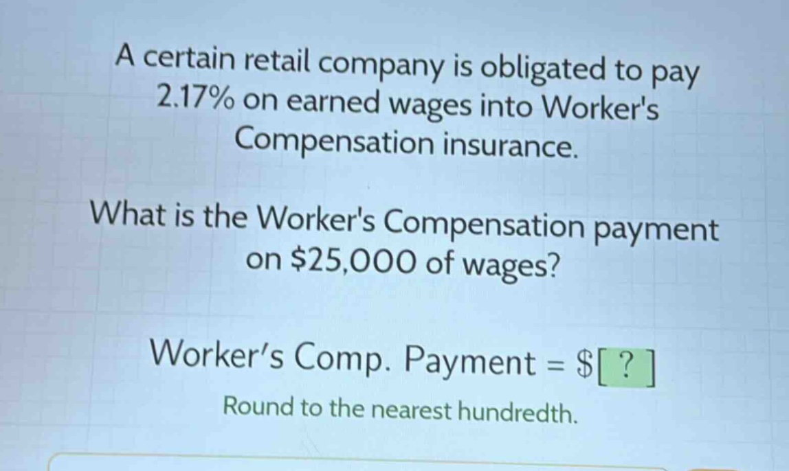 a certain retail company is obligated to pay 2.17% on earned wages into workers compensation insurance. what is the workers compensation payment on $25,000 of wages? worker’s comp. payment = $? round to the nearest hundredth.