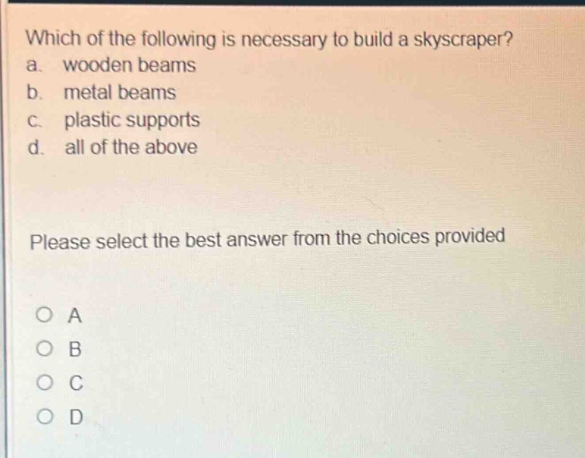 which of the following is necessary to build a skyscraper?\na. wooden beams\nb. metal beams\nc. plastic supports\nd. all of the above\nplease select the best answer from the choices provided\no a\no b\no c\no d