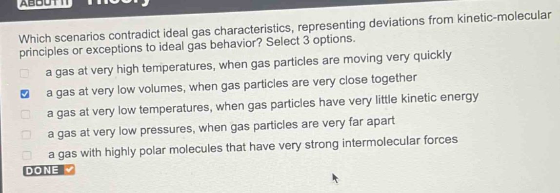 which scenarios contradict ideal gas characteristics, representing deviations from kinetic - molecular principles or exceptions to ideal gas behavior? select 3 options. a gas at very high temperatures, when gas particles are moving very quickly a gas at very low volumes, when gas particles are very close together a gas at very low temperatures, when gas particles have very little kinetic energy a gas at very low pressures, when gas particles are very far apart a gas with highly polar molecules that have very strong intermolecular forces