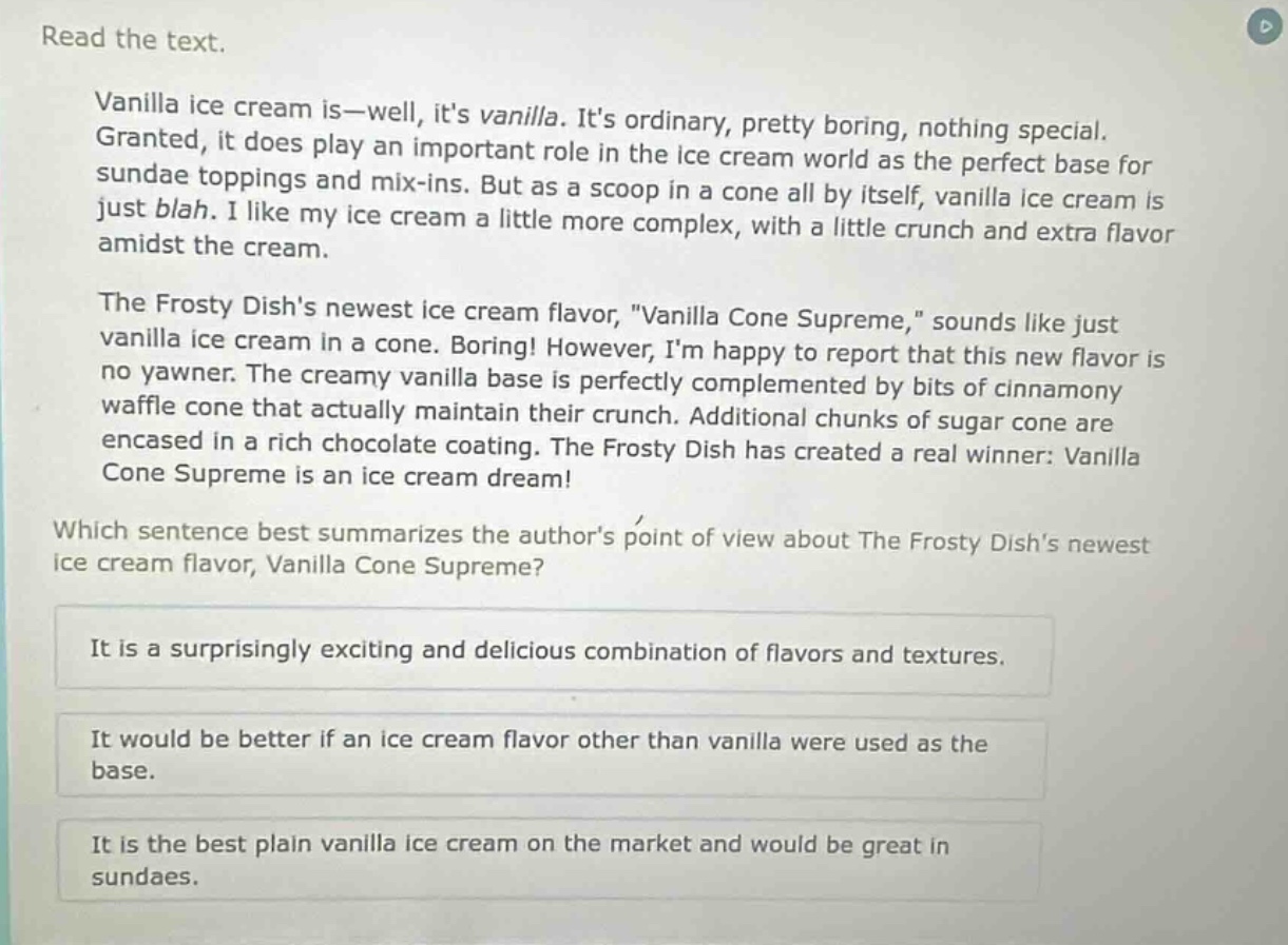 read the text.\nvanilla ice cream is—well, its vanilla. its ordinary, pretty boring, nothing special. granted, it does play an important role in the ice cream world as the perfect base for sundae toppings and mix - ins. but as a scoop in a cone all by itself, vanilla ice cream is just blah. i like my ice cream a little more complex, with a little crunch and extra flavor amidst the cream.\nthe frosty dishs newest ice cream flavor, \vanilla cone supreme,\ sounds like just vanilla ice cream in a cone. boring! however, im happy to report that this new flavor is no yawner. the creamy vanilla base is perfectly complemented by bits of cinnamony waffle cone that actually maintain their crunch. additional chunks of sugar cone are encased in a rich chocolate coating. the frosty dish has created a real winner: vanilla cone supreme is an ice cream dream!\nwhich sentence best summarizes the authors point of view about the frosty dishs newest ice cream flavor, vanilla cone supreme?\nit is a surprisingly exciting and delicious combination of flavors and textures.\nit would be better if an ice cream flavor other than vanilla were used as the base.\nit is the best plain vanilla ice cream on the market and would be great in sundaes.