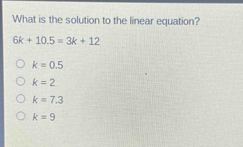 what is the solution to the linear equation?\n6k + 10.5 = 3k + 12\n○ k = 0.5\n○ k = 2\n○ k = 7.3\n○ k = 9