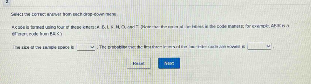 select the correct answer from each drop - down menu. a code is formed using four of these letters: a, b, i, k, n, o, and t. (note that the order of the letters in the code matters; for example, abik is a different code from baik.) the size of the sample space is. the probability that the first three letters of the four - letter code are vowels is.