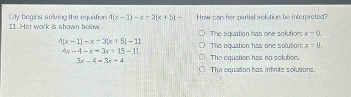 lily begins solving the equation 4(x - 1) - x = 3(x + 5) - 11. her work is shown below.\n4(x - 1) - x = 3(x + 5) - 11\n4x - 4 - x = 3x + 15 - 11\n3x - 4 = 3x + 4\nhow can her partial solution be interpreted?\nthe equation has one solution: x = 0.\nthe equation has one solution: x = 8.\nthe equation has no solution.\nthe equation has infinite solutions.