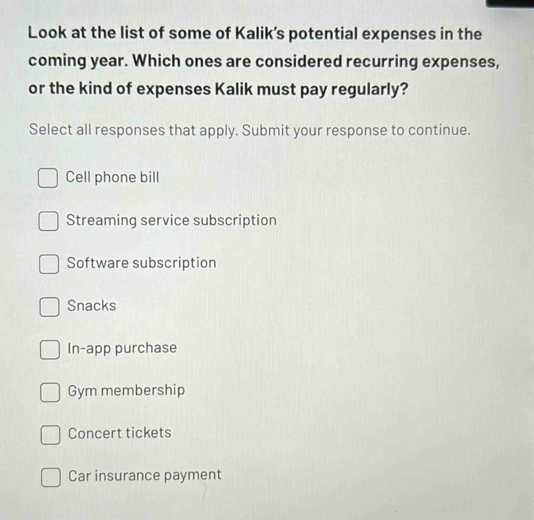 look at the list of some of kalik’s potential expenses in the coming year. which ones are considered recurring expenses, or the kind of expenses kalik must pay regularly? select all responses that apply. submit your response to continue. cell phone bill streaming service subscription software subscription snacks in - app purchase gym membership concert tickets car insurance payment