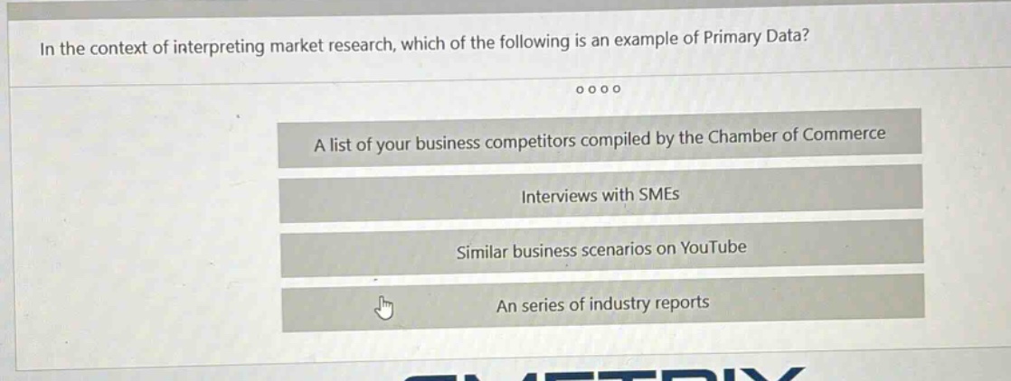 in the context of interpreting market research, which of the following is an example of primary data?\na list of your business competitors compiled by the chamber of commerce\ninterviews with smes\nsimilar business scenarios on youtube\nan series of industry reports