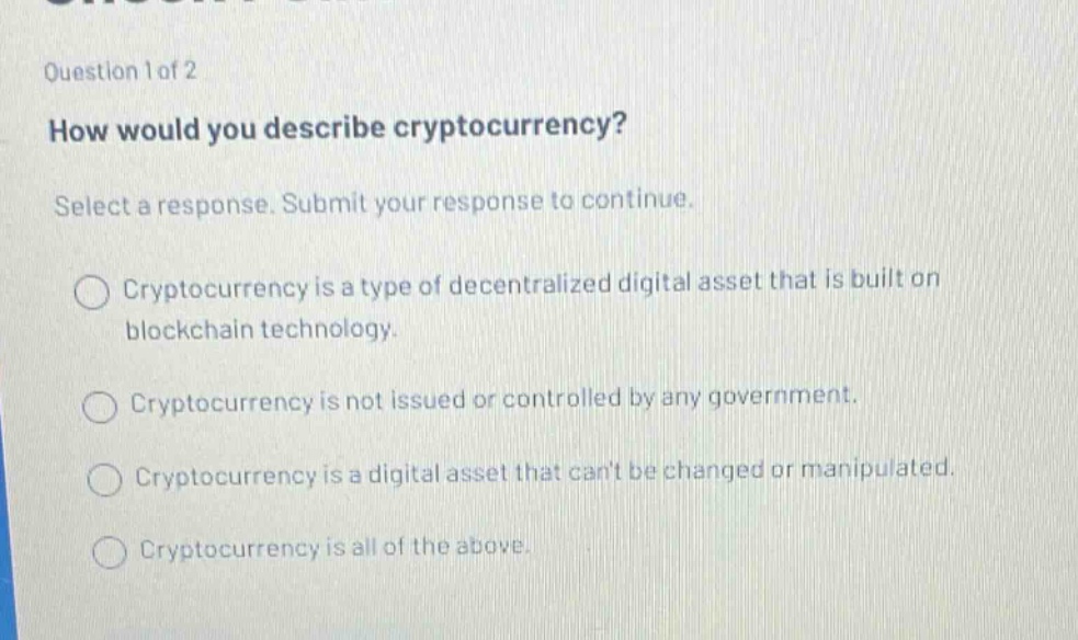 question 1 of 2\nhow would you describe cryptocurrency?\nselect a response. submit your response to continue.\n○ cryptocurrency is a type of decentralized digital asset that is built on blockchain technology.\n○ cryptocurrency is not issued or controlled by any government.\n○ cryptocurrency is a digital asset that cant be changed or manipulated.\n○ cryptocurrency is all of the above.