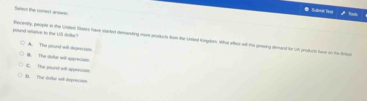 select the correct answer.\nrecently, people in the united states have started demanding more products from the united kingdom. what effect will this growing demand for uk products have on the british pound relative to the us dollar?\na. the pound will depreciate.\nb. the dollar will appreciate.\nc. the pound will appreciate.\nd. the dollar will depreciate.
