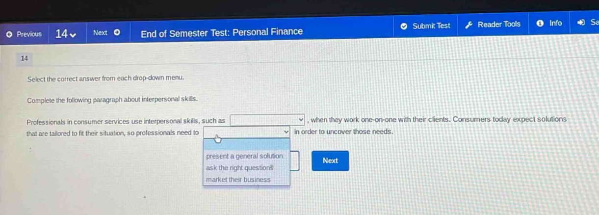 previous 14 next end of semester test: personal finance 14 select the correct answer from each drop - down menu. complete the following paragraph about interpersonal skills. professionals in consumer services use interpersonal skills, such as, when they work one - on - one with their clients. consumers today expect solutions that are tailored to fit their situation, so professionals need to in order to uncover those needs. present a general solution ask the right questions market their business next