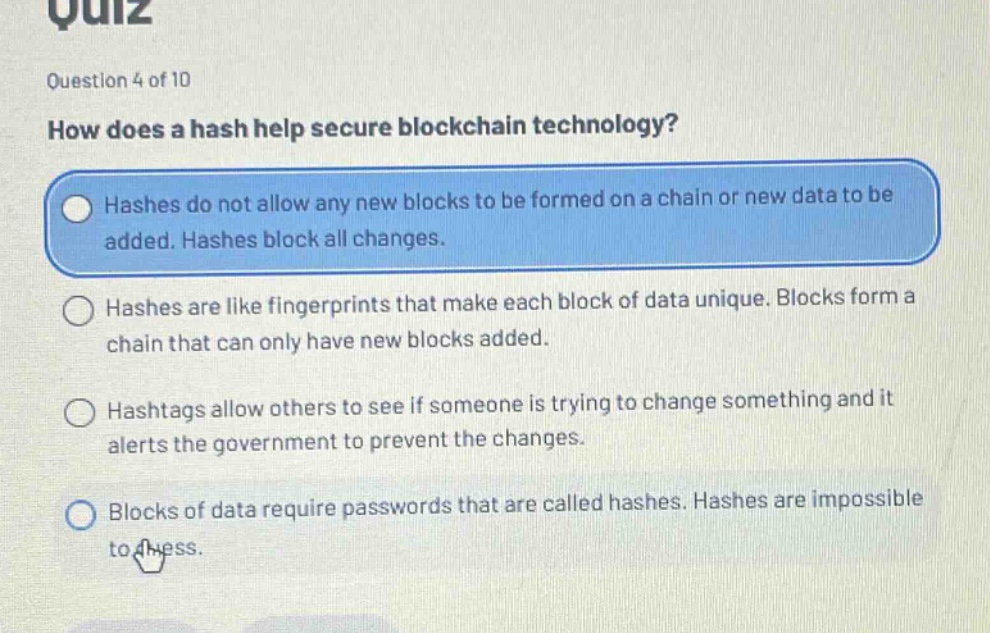 quiz\nquestion 4 of 10\nhow does a hash help secure blockchain technology?\nhashes do not allow any new blocks to be formed on a chain or new data to be added. hashes block all changes.\nhashes are like fingerprints that make each block of data unique. blocks form a chain that can only have new blocks added.\nhashtags allow others to see if someone is trying to change something and it alerts the government to prevent the changes.\nblocks of data require passwords that are called hashes. hashes are impossible to guess.