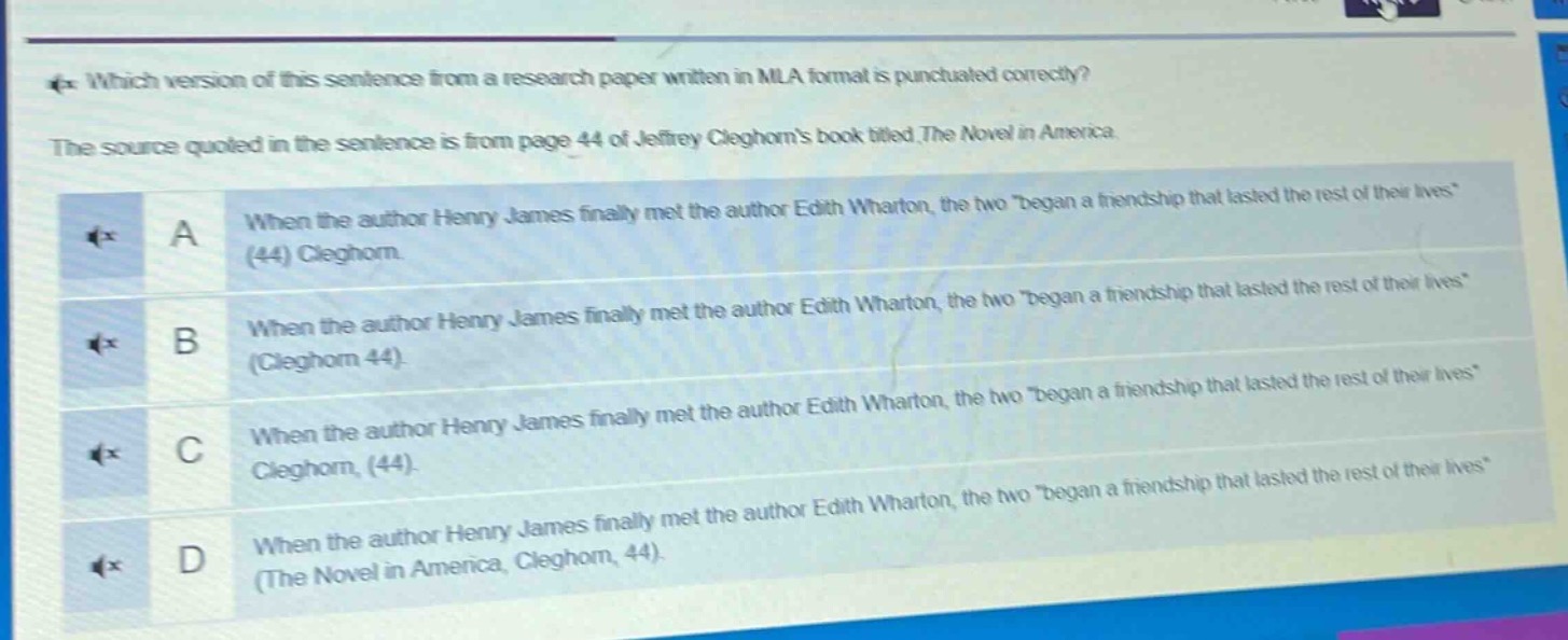 which version of this sentence from a research paper written in mla format is punctuated correctly? the source quoted in the sentence is from page 44 of jeffrey cleghorns book titled the novel in america. a when the author henry james finally met the author edith wharton, the two \began a friendship that lasted the rest of their lives\ (44) cleghorn. b when the author henry james finally met the author edith wharton, the two \began a friendship that lasted the rest of their lives\ (cleghorn 44). c when the author henry james finally met the author edith wharton, the two \began a friendship that lasted the rest of their lives\ cleghorn, (44). d when the author henry james finally met the author edith wharton, the two \began a friendship that lasted the rest of their lives\ (the novel in america, cleghorn, 44).