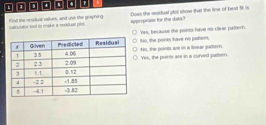 find the residual values, and use the graphing calculator tool to make a residual plot.\ndoes the residual plot show that the line of best fit is appropriate for the data?\nyes, because the points have no clear pattern.\nno, the points have no pattern.\nno, the points are in a linear pattern.\nyes, the points are in a curved pattern.\n|x|given|predicted|residual|\n|1|3.5|4.06|\n|2|2.3|2.09|\n|3|1.1|0.12|\n|4|-2.2|-1.85|\n|5|-4.1|-3.82|