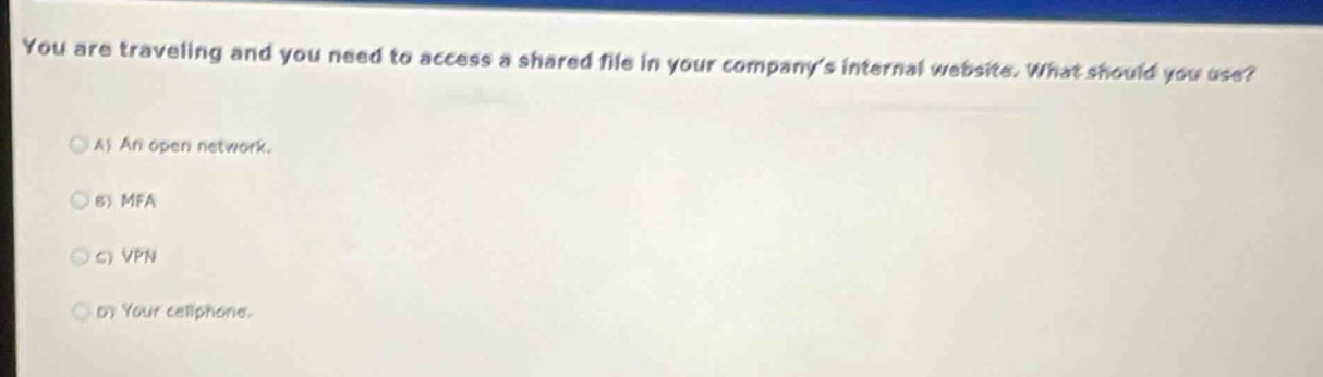 you are traveling and you need to access a shared file in your companys internal website. what should you use?\na) an open network.\nb) mfa\nc) vpn\nd) your cellphone.