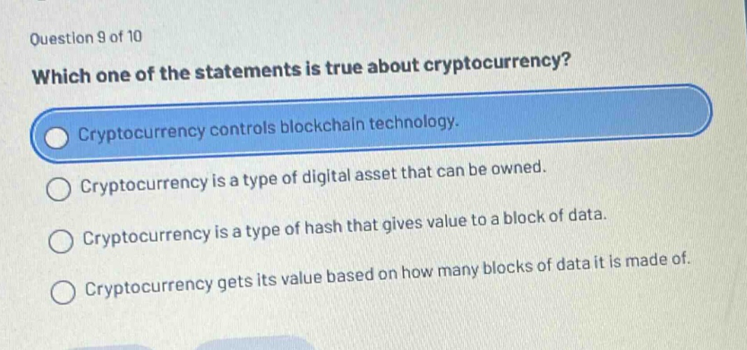 question 9 of 10\nwhich one of the statements is true about cryptocurrency?\ncryptocurrency controls blockchain technology.\ncryptocurrency is a type of digital asset that can be owned.\ncryptocurrency is a type of hash that gives value to a block of data.\ncryptocurrency gets its value based on how many blocks of data it is made of.
