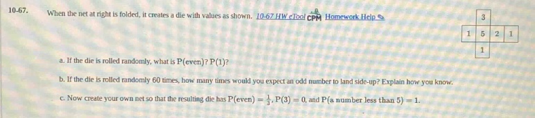 10 - 47. when the net at right is folded, it creates a die with values as shown. 10 - 67 hw etool cpm homework help a. if the die is rolled randomly, what is p(even)? p(1)? b. if the die is rolled randomly 60 times, how many times would you expect an odd number to land side - up? explain how you know. c. now create your own net so that the resulting die has p(even)=$\\frac{1}{3}$,p(3)=0, and p(a number less than 5)=1.