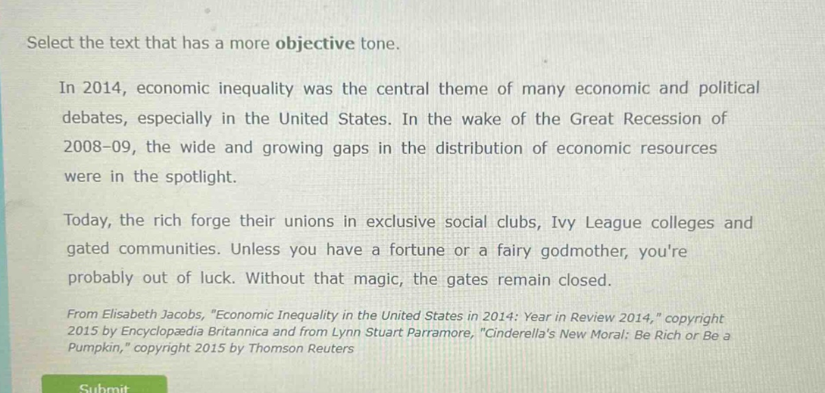 select the text that has a more objective tone.\nin 2014, economic inequality was the central theme of many economic and political debates, especially in the united states. in the wake of the great recession of 2008 - 09, the wide and growing gaps in the distribution of economic resources were in the spotlight.\ntoday, the rich forge their unions in exclusive social clubs, ivy league colleges and gated communities. unless you have a fortune or a fairy godmother, youre probably out of luck. without that magic, the gates remain closed.\nfrom elisabeth jacobs, \economic inequality in the united states in 2014: year in review 2014,\ copyright 2015 by encyclopædia britannica and from lynn stuart parramore, \cinderellas new moral: be rich or be a pumpkin,\ copyright 2015 by thomson reuters