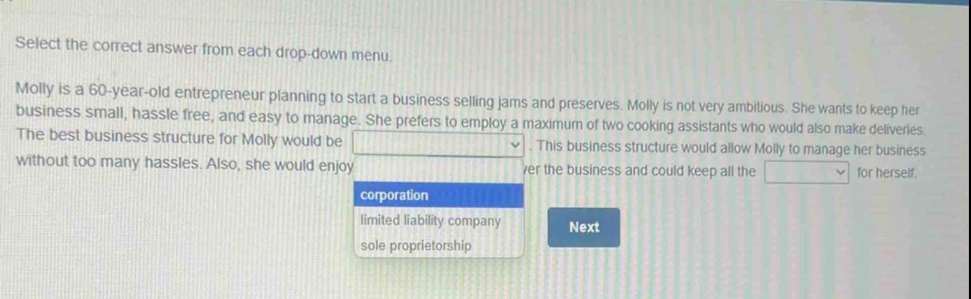 select the correct answer from each drop - down menu. molly is a 60 - year - old entrepreneur planning to start a business selling jams and preserves. molly is not very ambitious. she wants to keep her business small, hassle free, and easy to manage. she prefers to employ a maximum of two cooking assistants who would also make deliveries. the best business structure for molly would be. this business structure would allow molly to manage her business without too many hassles. also, she would enjoy over the business and could keep all the for herself. corporation limited liability company sole proprietorship next