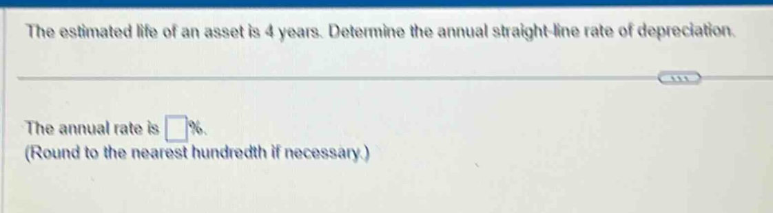 the estimated life of an asset is 4 years. determine the annual straight - line rate of depreciation.\nthe annual rate is (square%\n(round to the nearest hundredth if necessary.)