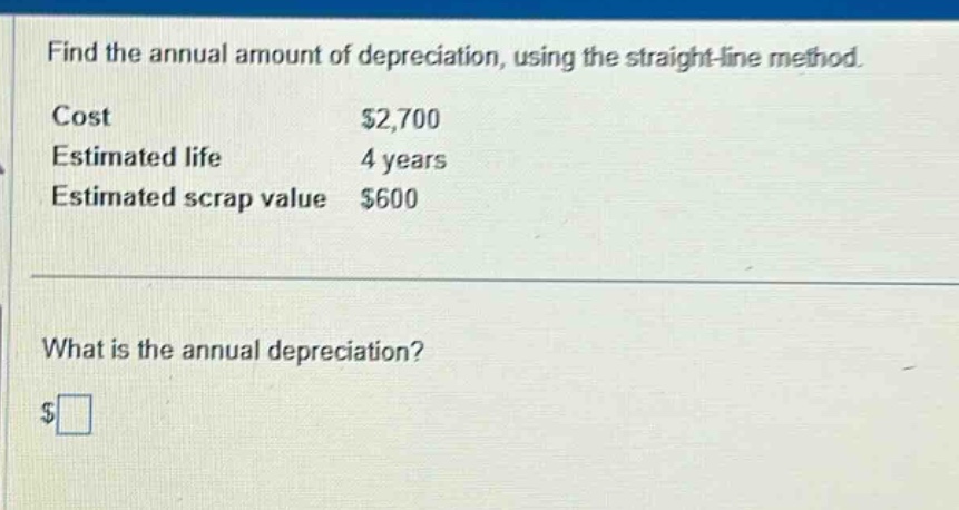 find the annual amount of depreciation, using the straight - line method.\ncost\t$2,700\nestimated life\t4 years\nestimated scrap value\t$600\n\nwhat is the annual depreciation?\n$□