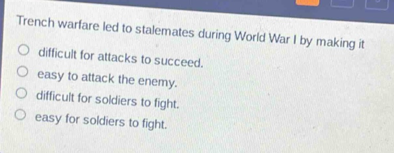 trench warfare led to stalemates during world war i by making it\ndifficult for attacks to succeed.\neasy to attack the enemy.\ndifficult for soldiers to fight.\neasy for soldiers to fight.