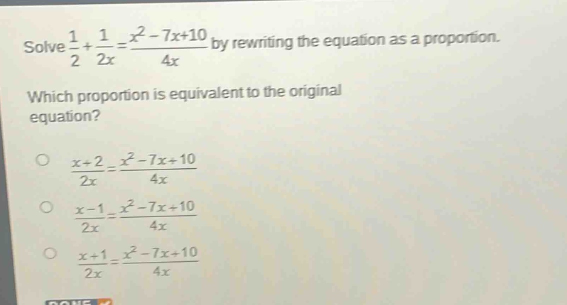 solve $\frac{1}{2}+\frac{1}{2x}=\frac{x^{2}-7x + 10}{4x}$ by rewriting the equation as a proportion. which proportion is equivalent to the original equation? $\frac{x + 2}{2x}=\frac{x^{2}-7x + 10}{4x}$ $\frac{x - 1}{2x}=\frac{x^{2}-7x + 10}{4x}$ $\frac{x + 1}{2x}=\frac{x^{2}-7x + 10}{4x}$
