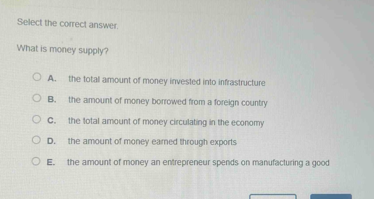 select the correct answer.\nwhat is money supply?\n○ a. the total amount of money invested into infrastructure\n○ b. the amount of money borrowed from a foreign country\n○ c. the total amount of money circulating in the economy\n○ d. the amount of money earned through exports\n○ e. the amount of money an entrepreneur spends on manufacturing a good