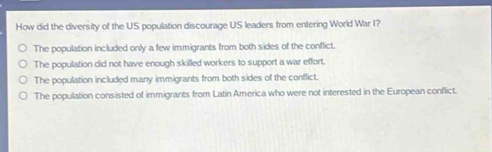 how did the diversity of the us population discourage us leaders from entering world war i?\nthe population included only a few immigrants from both sides of the conflict.\nthe population did not have enough skilled workers to support a war effort.\nthe population included many immigrants from both sides of the conflict.\nthe population consisted of immigrants from latin america who were not interested in the european conflict.