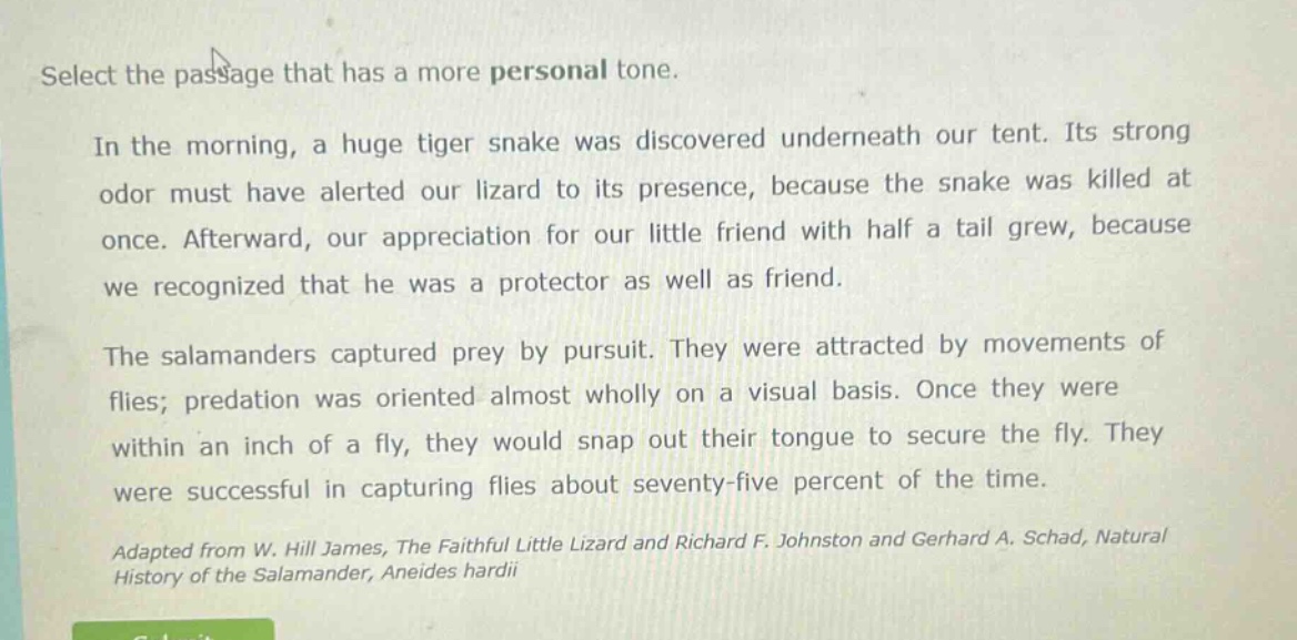 select the passage that has a more personal tone.\n\nin the morning, a huge tiger snake was discovered underneath our tent. its strong odor must have alerted our lizard to its presence, because the snake was killed at once. afterward, our appreciation for our little friend with half a tail grew, because we recognized that he was a protector as well as friend.\n\nthe salamanders captured prey by pursuit. they were attracted by movements of flies; predation was oriented almost wholly on a visual basis. once they were within an inch of a fly, they would snap out their tongue to secure the fly. they were successful in capturing flies about seventy - five percent of the time.\n\nadapted from w. hill james, the faithful little lizard and richard f. johnston and gerhard a. schad, natural history of the salamander, aneides hardii