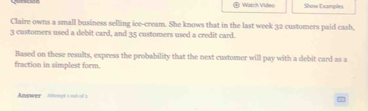 claire owns a small business selling ice - cream. she knows that in the last week 32 customers paid cash, 3 customers used a debit card, and 35 customers used a credit card. based on these results, express the probability that the next customer will pay with a debit card as a fraction in simplest form.