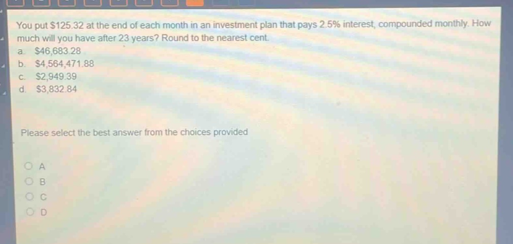 you put $125.32 at the end of each month in an investment plan that pays 2.5% interest, compounded monthly. how much will you have after 23 years? round to the nearest cent.\na. $46,683.28\nb. $4,564,471.88\nc. $2,949.39\nd. $3,832.84\nplease select the best answer from the choices provided\no a\no b\no c\no d