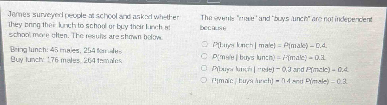 james surveyed people at school and asked whether they bring their lunch to school or buy their lunch at school more often. the results are shown below. bring lunch: 46 males, 254 females buy lunch: 176 males, 264 females the events \male\ and \buys lunch\ are not independent because o p(buys lunch | male) = p(male) = 0.4. o p(male | buys lunch) = p(male) = 0.3. o p(buys lunch | male) = 0.3 and p(male) = 0.4. o p(male | buys lunch) = 0.4 and p(male) = 0.3.