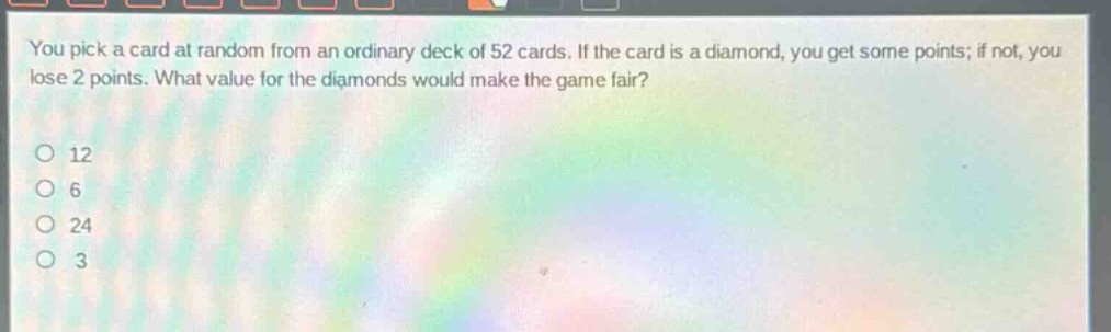 you pick a card at random from an ordinary deck of 52 cards. if the card is a diamond, you get some points; if not, you lose 2 points. what value for the diamonds would make the game fair?\no 12\no 6\no 24\no 3