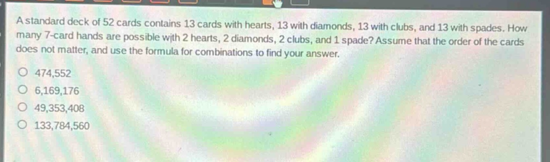 a standard deck of 52 cards contains 13 cards with hearts, 13 with diamonds, 13 with clubs, and 13 with spades. how many 7 - card hands are possible with 2 hearts, 2 diamonds, 2 clubs, and 1 spade? assume that the order of the cards does not matter, and use the formula for combinations to find your answer.\n474,552\n6,169,176\n49,353,408\n133,784,560