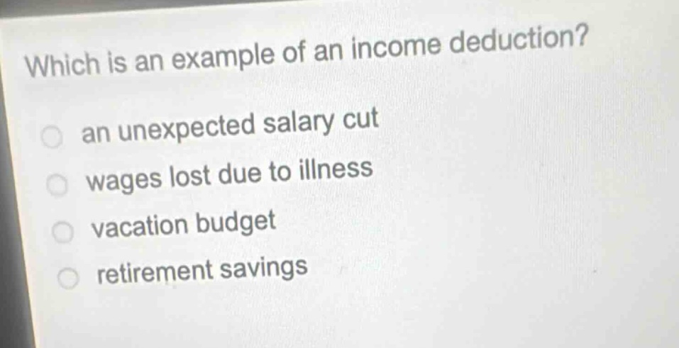 which is an example of an income deduction?\n an unexpected salary cut\n wages lost due to illness\n vacation budget\n retirement savings