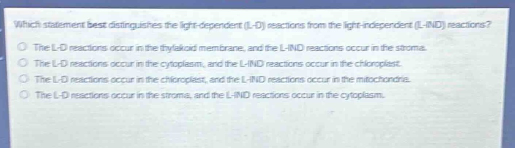 which statement best distinguishes the light - dependent (l - d) reactions from the light - independent (l - ind) reactions?\nthe l - d reactions occur in the thylakoid membrane, and the l - ind reactions occur in the stroma.\nthe l - d reactions occur in the cytoplasm, and the l - ind reactions occur in the chloroplast.\nthe l - d reactions occur in the chloroplast, and the l - ind reactions occur in the mitochondria.\nthe l - d reactions occur in the stroma, and the l - ind reactions occur in the cytoplasm.