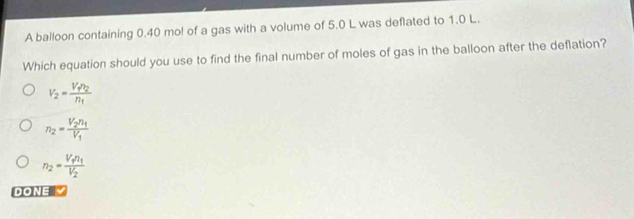 a balloon containing 0.40 mol of a gas with a volume of 5.0 l was deflated to 1.0 l. which equation should you use to find the final number of moles of gas in the balloon after the deflation?\n$v_2=\frac{v_1n_2}{n_1}$\n$n_2=\frac{v_2n_1}{v_1}$\n$n_2=\frac{v_1n_1}{v_2}$\ndone
