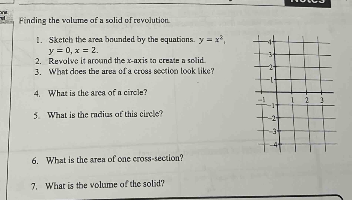 finding the volume of a solid of revolution.\n1. sketch the area bounded by the equations. y = x², y = 0, x = 2.\n2. revolve it around the x - axis to create a solid.\n3. what does the area of a cross section look like?\n4. what is the area of a circle?\n5. what is the radius of this circle?\n6. what is the area of one cross - section?\n7. what is the volume of the solid?