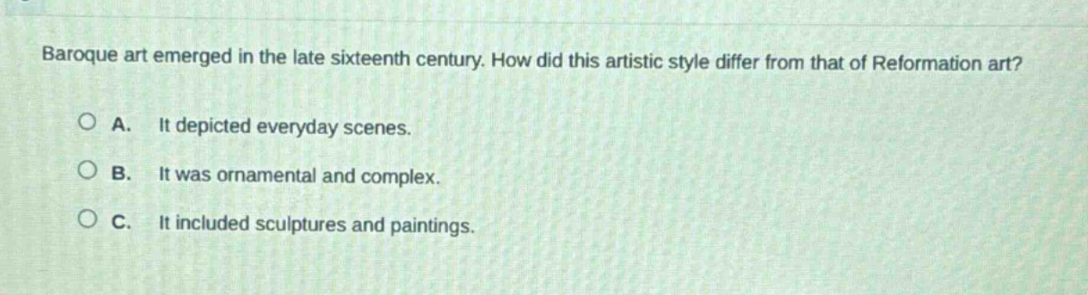baroque art emerged in the late sixteenth century. how did this artistic style differ from that of reformation art?\n\na. it depicted everyday scenes.\n\nb. it was ornamental and complex.\n\nc. it included sculptures and paintings.
