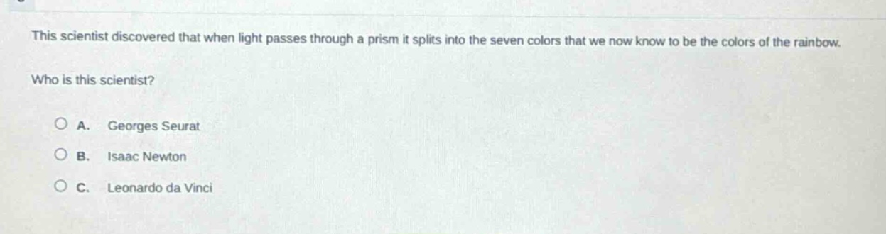 this scientist discovered that when light passes through a prism it splits into the seven colors that we now know to be the colors of the rainbow. who is this scientist?\na. georges seurat\nb. isaac newton\nc. leonardo da vinci