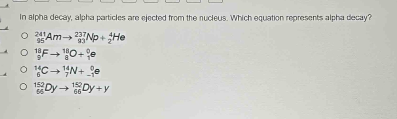 in alpha decay, alpha particles are ejected from the nucleus. which equation represents alpha decay?\n$_{95}^{241}am\\rightarrow_{93}^{237}np + _{2}^{4}he$\n$_{9}^{18}f\\rightarrow_{8}^{18}o+_{1}^{0}e$\n$_{6}^{14}c\\rightarrow_{7}^{14}n+_{ - 1}^{0}e$\n$_{66}^{152}dy\\rightarrow_{66}^{152}dy + y$