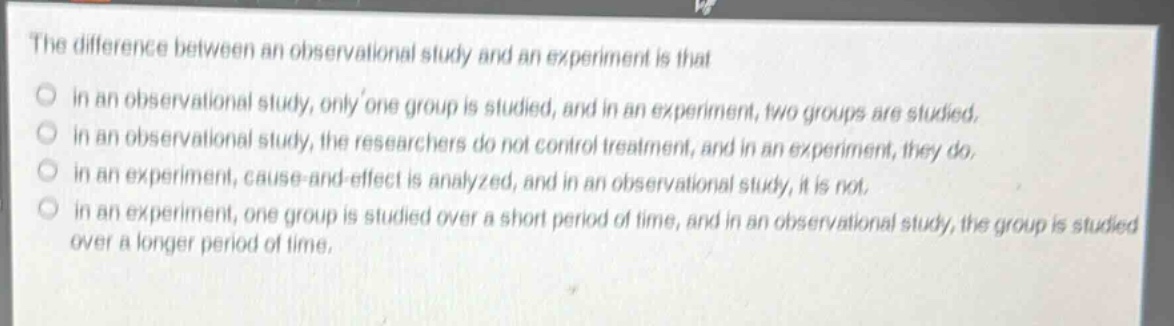the difference between an observational study and an experiment is that\no in an observational study, only one group is studied, and in an experiment, two groups are studied.\no in an observational study, the researchers do not control treatment, and in an experiment, they do.\no in an experiment, cause - and - effect is analyzed, and in an observational study, it is not.\no in an experiment, one group is studied over a short period of time, and in an observational study, the group is studied over a longer period of time.