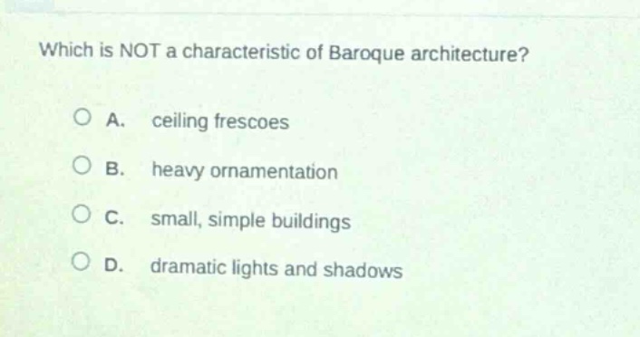 which is not a characteristic of baroque architecture?\n\na. ceiling frescoes\n\nb. heavy ornamentation\n\nc. small, simple buildings\n\nd. dramatic lights and shadows
