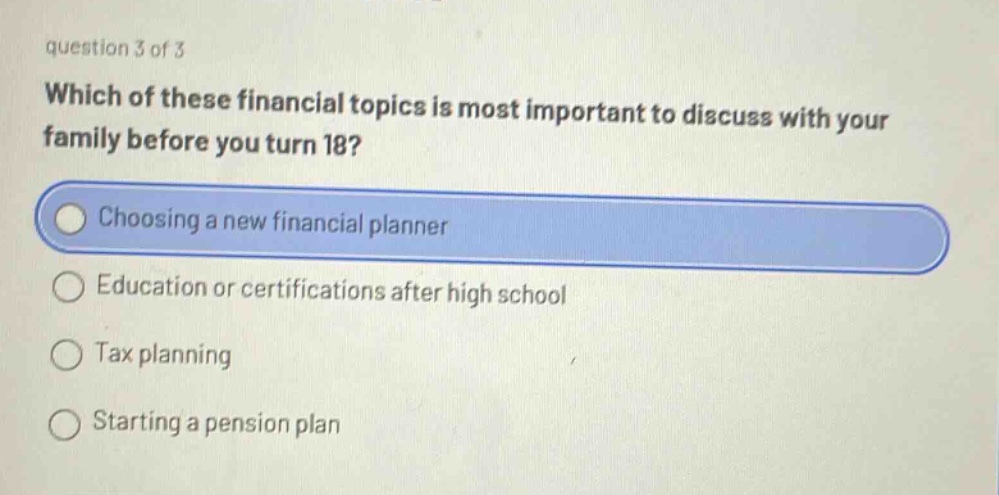 question 3 of 3\nwhich of these financial topics is most important to discuss with your family before you turn 18?\nchoosing a new financial planner\neducation or certifications after high school\ntax planning\nstarting a pension plan