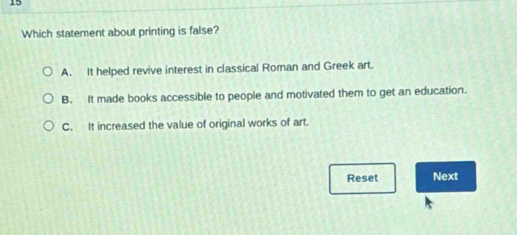 which statement about printing is false?\na. it helped revive interest in classical roman and greek art.\nb. it made books accessible to people and motivated them to get an education.\nc. it increased the value of original works of art.