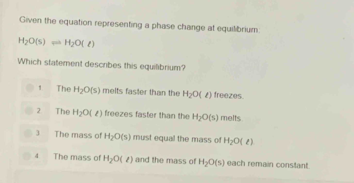 given the equation representing a phase change at equilibrium: h₂o(s) ⇌ h₂o(ℓ)\nwhich statement describes this equilibrium?\n1 the h₂o(s) melts faster than the h₂o(ℓ) freezes.\n2 the h₂o(ℓ) freezes faster than the h₂o(s) melts.\n3 the mass of h₂o(s) must equal the mass of h₂o(ℓ).\n4 the mass of h₂o(ℓ) and the mass of h₂o(s) each remain constant.