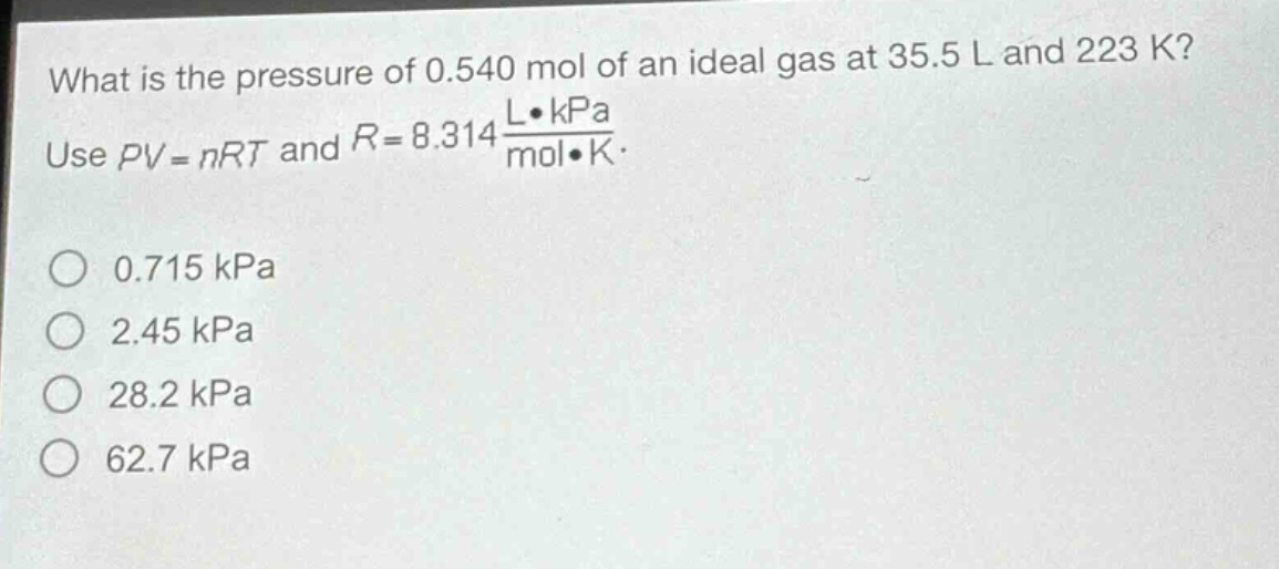 what is the pressure of 0.540 mol of an ideal gas at 35.5 l and 223 k? use $pv = nrt$ and $r = 8.314\frac{lcdot kpa}{molcdot k}$. 0.715 kpa 2.45 kpa 28.2 kpa 62.7 kpa