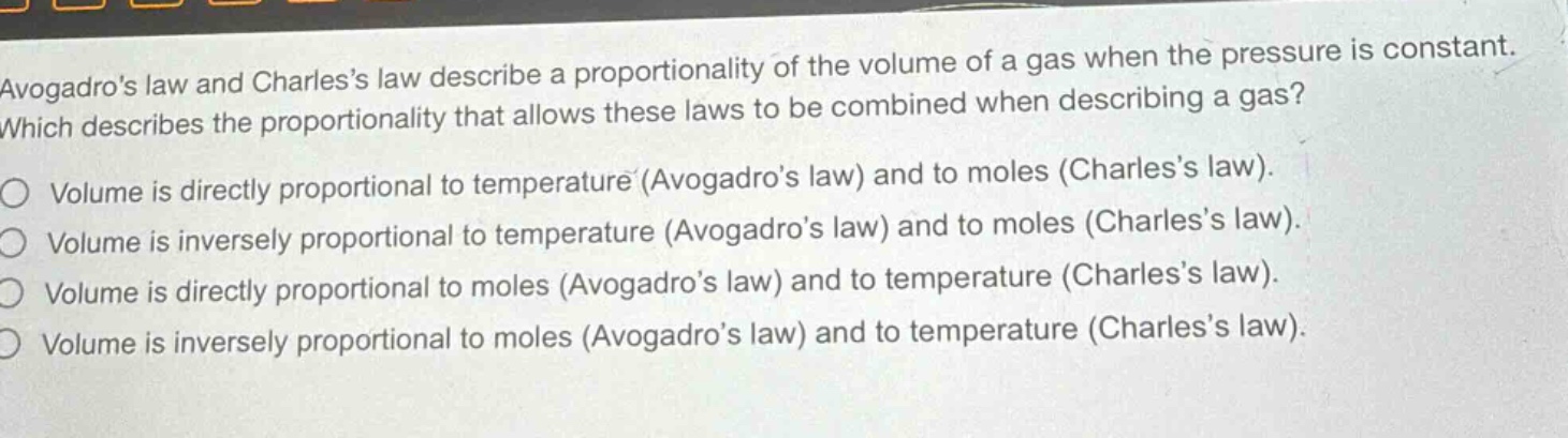 avogadros law and charless law describe a proportionality of the volume of a gas when the pressure is constant. which describes the proportionality that allows these laws to be combined when describing a gas?\nvolume is directly proportional to temperature (avogadros law) and to moles (charless law).\nvolume is inversely proportional to temperature (avogadros law) and to moles (charless law).\nvolume is directly proportional to moles (avogadros law) and to temperature (charless law).\nvolume is inversely proportional to moles (avogadros law) and to temperature (charless law).