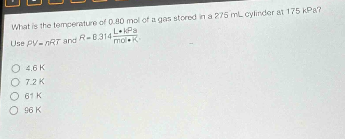 what is the temperature of 0.80 mol of a gas stored in a 275 ml cylinder at 175 kpa? use $pv = nrt$ and $r = 8.314\frac{lcdot kpa}{molcdot k}$. 4.6 k 7.2 k 61 k 96 k