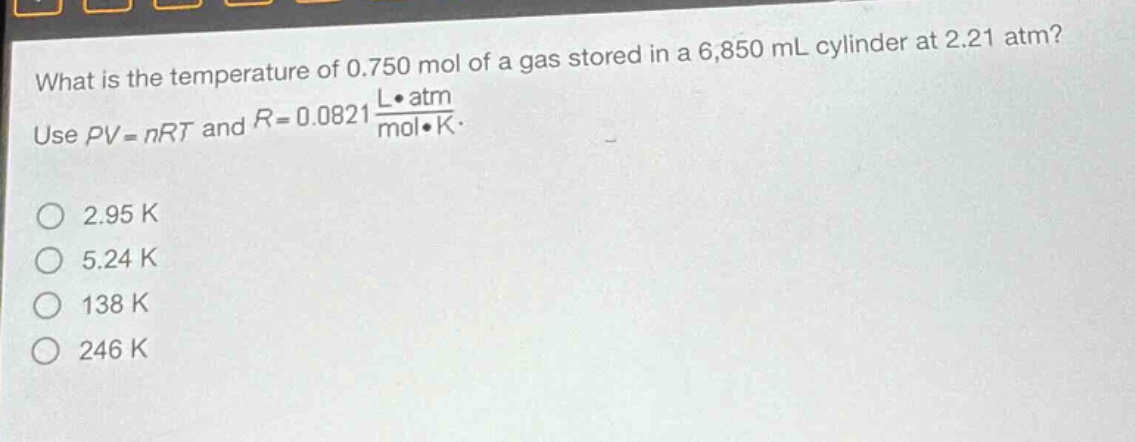 what is the temperature of 0.750 mol of a gas stored in a 6,850 ml cylinder at 2.21 atm? use $pv = nrt$ and $r = 0.0821\frac{lcdot atm}{molcdot k}$. 2.95 k 5.24 k 138 k 246 k