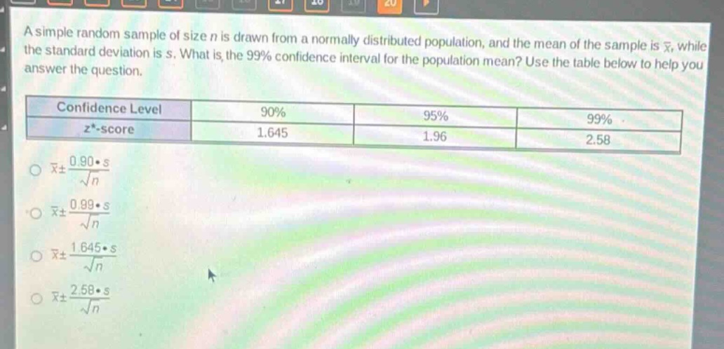 a simple random sample of size n is drawn from a normally distributed population, and the mean of the sample is $\bar{x}$, while the standard deviation is s. what is the 99% confidence interval for the population mean? use the table below to help you answer the question.\n| confidence level | 90% | 95% | 99% |\n| ---- | ---- | ---- | ---- |\n| $z^{*}$ -score | 1.645 | 1.96 | 2.58 |\n$\bar{x}pm\frac{0.90cdot s}{sqrt{n}}$\n$\bar{x}pm\frac{0.99cdot s}{sqrt{n}}$\n$\bar{x}pm\frac{1.645cdot s}{sqrt{n}}$\n$\bar{x}pm\frac{2.58cdot s}{sqrt{n}}$